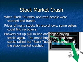 Stock Market Crash When Black Thursday occurred people were stunned and frantic. Prices of many stocks hit record lows; some sellers could find no buyers. Bankers put up $20 million and began buying stocks again.  The mood brightened and some stocks rallied but “Black Tuesday” occurred and the stock market crashed. 