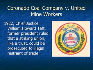 Coronado Coal Company v. United Mine Workers 1922, Chief Justice William Howard Taft, former president ruled that a striking union, like a trust, could be prosecuted fo illegal restraint of trade. 