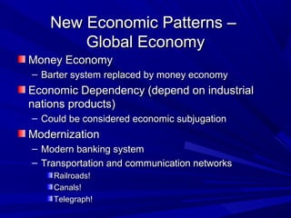 New Economic Patterns –
       Global Economy
Money Economy
– Barter system replaced by money economy
Economic Dependency (depend on industrial
nations products)
– Could be considered economic subjugation
Modernization
– Modern banking system
– Transportation and communication networks
    Railroads!
    Canals!
    Telegraph!
 