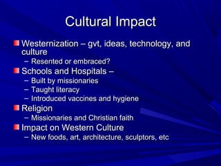 Cultural Impact
Westernization – gvt, ideas, technology, and
culture
– Resented or embraced?
Schools and Hospitals –
–   Built by missionaries
–   Taught literacy
–   Introduced vaccines and hygiene
Religion
– Missionaries and Christian faith
Impact on Western Culture
– New foods, art, architecture, sculptors, etc
 
