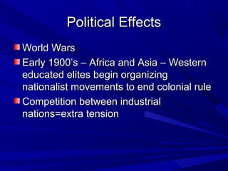 Political Effects
World Wars
Early 1900’s – Africa and Asia – Western
educated elites begin organizing
nationalist movements to end colonial rule
Competition between industrial
nations=extra tension
 