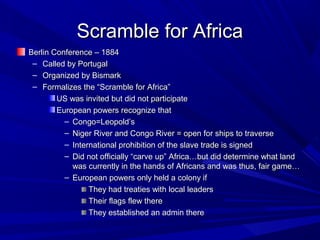 Scramble for Africa
Berlin Conference – 1884
 – Called by Portugal
 – Organized by Bismark
 – Formalizes the “Scramble for Africa”
        US was invited but did not participate
        European powers recognize that
          – Congo=Leopold’s
          – Niger River and Congo River = open for ships to traverse
          – International prohibition of the slave trade is signed
          – Did not officially “carve up” Africa…but did determine what land
            was currently in the hands of Africans and was thus, fair game…
          – European powers only held a colony if
                 They had treaties with local leaders
                 Their flags flew there
                 They established an admin there
 