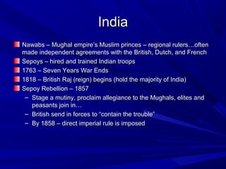 India
Nawabs – Mughal empire’s Muslim princes – regional rulers…often
made independent agreements with the British, Dutch, and French
Sepoys – hired and trained Indian troops
1763 – Seven Years War Ends
1818 – British Raj (reign) begins (hold the majority of India)
Sepoy Rebellion – 1857
 – Stage a mutiny, proclaim allegiance to the Mughals, elites and
   peasants join in…
 – British send in forces to “contain the trouble”
 – By 1858 – direct imperial rule is imposed
 