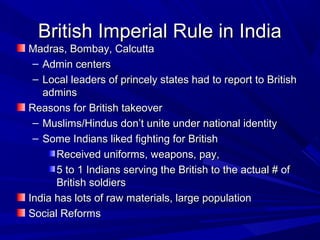 British Imperial Rule in India
Madras, Bombay, Calcutta
 – Admin centers
 – Local leaders of princely states had to report to British
   admins
Reasons for British takeover
 – Muslims/Hindus don’t unite under national identity
 – Some Indians liked fighting for British
      Received uniforms, weapons, pay,
      5 to 1 Indians serving the British to the actual # of
      British soldiers
India has lots of raw materials, large population
Social Reforms
 