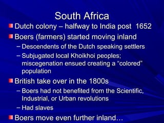 South Africa
Dutch colony – halfway to India post 1652
Boers (farmers) started moving inland
– Descendents of the Dutch speaking settlers
– Subjugated local Khoikhoi peoples;
  miscegenation ensued creating a “colored”
  population
British take over in the 1800s
– Boers had not benefited from the Scientific,
  Industrial, or Urban revolutions
– Had slaves
Boers move even further inland…
 