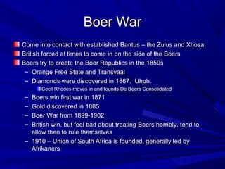 Boer War
Come into contact with established Bantus – the Zulus and Xhosa
British forced at times to come in on the side of the Boers
Boers try to create the Boer Republics in the 1850s
 – Orange Free State and Transvaal
 – Diamonds were discovered in 1867. Uhoh.
      Cecil Rhodes moves in and founds De Beers Consolidated
– Boers win first war in 1871
– Gold discovered in 1885
– Boer War from 1899-1902
– British win, but feel bad about treating Boers horribly, tend to
  allow then to rule themselves
– 1910 – Union of South Africa is founded, generally led by
  Afrikaners
 