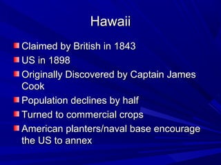 Hawaii
Claimed by British in 1843
US in 1898
Originally Discovered by Captain James
Cook
Population declines by half
Turned to commercial crops
American planters/naval base encourage
the US to annex
 