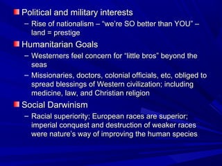 Political and military interests
– Rise of nationalism – “we’re SO better than YOU” –
  land = prestige
Humanitarian Goals
– Westerners feel concern for “little bros” beyond the
  seas
– Missionaries, doctors, colonial officials, etc, obliged to
  spread blessings of Western civilization; including
  medicine, law, and Christian religion
Social Darwinism
– Racial superiority; European races are superior;
  imperial conquest and destruction of weaker races
  were nature’s way of improving the human species
 