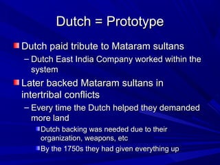 Dutch = Prototype
Dutch paid tribute to Mataram sultans
– Dutch East India Company worked within the
  system
Later backed Mataram sultans in
intertribal conflicts
– Every time the Dutch helped they demanded
  more land
    Dutch backing was needed due to their
    organization, weapons, etc
    By the 1750s they had given everything up
 