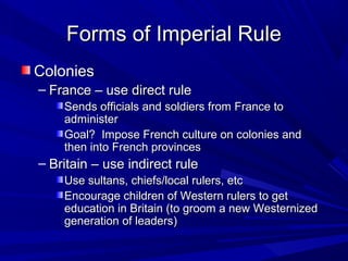 Forms of Imperial Rule
Colonies
– France – use direct rule
    Sends officials and soldiers from France to
    administer
    Goal? Impose French culture on colonies and
    then into French provinces
– Britain – use indirect rule
    Use sultans, chiefs/local rulers, etc
    Encourage children of Western rulers to get
    education in Britain (to groom a new Westernized
    generation of leaders)
 