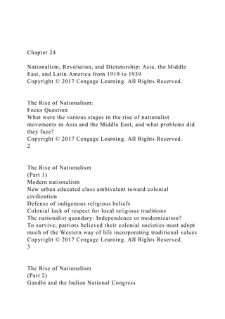 Chapter 24
Nationalism, Revolution, and Dictatorship: Asia, the Middle
East, and Latin America from 1919 to 1939
Copyright © 2017 Cengage Learning. All Rights Reserved.
The Rise of Nationalism:
Focus Question
What were the various stages in the rise of nationalist
movements in Asia and the Middle East, and what problems did
they face?
Copyright © 2017 Cengage Learning. All Rights Reserved.
2
The Rise of Nationalism
(Part 1)
Modern nationalism
New urban educated class ambivalent toward colonial
civilization
Defense of indigenous religious beliefs
Colonial lack of respect for local religious traditions
The nationalist quandary: Independence or modernization?
To survive, patriots believed their colonial societies must adopt
much of the Western way of life incorporating traditional values
Copyright © 2017 Cengage Learning. All Rights Reserved.
3
The Rise of Nationalism
(Part 2)
Gandhi and the Indian National Congress
 