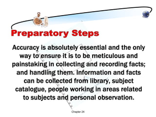 Accuracy is absolutely essential and the only
  way to ensure it is to be meticulous and
painstaking in collecting and recording facts;
 and handling them. Information and facts
    can be collected from library, subject
 catalogue, people working in areas related
   to subjects and personal observation.
                    Chapter 24
 