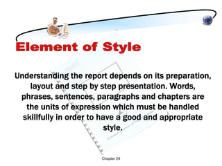Understanding the report depends on its preparation,
    layout and step by step presentation. Words,
 phrases, sentences, paragraphs and chapters are
   the units of expression which must be handled
  skillfully in order to have a good and appropriate
                           style.


                       Chapter 24
 