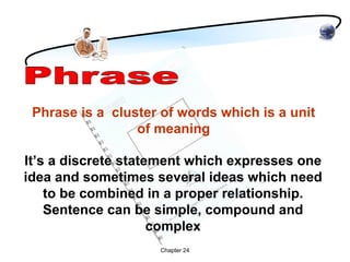 Phrase is a cluster of words which is a unit
                 of meaning

It’s a discrete statement which expresses one
idea and sometimes several ideas which need
    to be combined in a proper relationship.
    Sentence can be simple, compound and
                     complex
                    Chapter 24
 