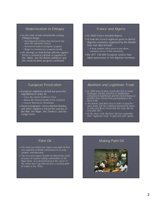 Modernization in Ethiopia                                    France and Algeria
 ► In the mid- to late nineteenth century
          mid-                                          ► In  1830 France invaded Algeria.
   Ethiopian kings:                                     ► It took the French eighteen years to defeat
        Reconquered territory that had been lost
        since the sixteenth century
                                                          Algerian resistance organized by the Muslim
        Purchased modern European weapons                 holy man Abd al-Qadir.
                                                                         al-
        Began to manufacture weapons locally                   It took another thirty years to put down
                                                               resistance forces in the mountains.
 ► An  attempt to hold British officials captive
   led to a temporary British occupation in             ► By 1871 130,000 European settlers had
   the 1860s, but the British withdrew and                taken possession of rich Algerian farmland.
   the modernization program continued.




           European Penetration                           Abolition and Legitimate Trade
► European  explorers carried out peaceful              ► In 1808 news of slave revolts like that on Saint
  expeditions in order to:                                Domingue and the activities of abolitionists
                                                          combined to lead Britain and the United States to
    Trace the course of Africa’s rivers
                        Africa’                           prohibit their citizens from participating in the
    Assess the mineral wealth of the continent            slave trade.
    Convert Africans to Christianity.                   ► The British used their navy in order to stop the
► David  Livingstone, Henry Morton Stanley,               slave trade, but the continued demand for slaves
  and other explorers traced the courses of               in Cuba and Brazil meant that the trade did not
  the Nile, the Niger, the Zambezi, and the               end until 1867.
  Congo rivers.                                         ► As the slave trade declined, Africans expanded
                                                          their “legitimate trade” in gold and other goods.
                                                                             trade”




                      Palm Oil                                          Making Palm Oil
► The   most successful new export was palm oil that
  was exported to British manufacturers of soap,
  candles, and lubricants.
► The increased export of palm oil altered the social
  structure of coastal trading communities of the
  Niger Delta, as is demonstrated in the career of
  the canoe slave Jaja who became a wealthy palm
  oil trader in the 1870s.




                                                                                                              2
 