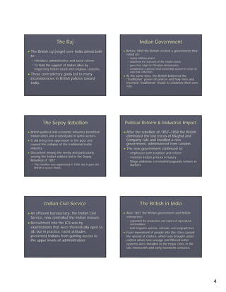 The Raj                                              Indian Government
► The   British raj (reign) over India aimed both            ► Before  1850 the British created a government that
                                                               relied on:
  to:
                                                                    sepoy military power
     Introduce administrative and social reform                     disarmed the warriors of the Indian states
     To hold the support of Indian allies by                        gave free reign to Christian missionaries
     respecting Indian social and religious customs.                established a private land ownership system in order to
                                                                    ease tax collection.
► These  contradictory goals led to many                     ► At the same time, the British bolstered the
  inconsistencies in British policies toward                   “traditional” power of princes and holy men and
                                                                traditional”
  India.                                                       invented “traditional” rituals to celebrate their own
                                                                          traditional”
                                                               rule.




            The Sepoy Rebellion                               Political Reform & Industrial Impact
► British political and economic influence benefited         ► After the rebellion of 1857–1858 the British
                                                                                      1857–
  Indian elites and created jobs in some sectors.              eliminated the last traces of Mughal and
► It did bring new oppression to the poor and                  Company rule and installed a new
  caused the collapse of the traditional textile               government, administered from London.
  industry.                                                  ► The new government continued to:
► Discontent among the needy and particularly                       emphasize both tradition and reform
  among the Indian soldiers led to the Sepoy                        maintain Indian princes in luxury
  Rebellion of 1857.                                                Stage elaborate ceremonial pageants known as
     The rebellion was suppressed in 1858, but it gave the          durbars
     British a severe shock.




             Indian Civil Service                                           The British in India
► An   efficient bureaucracy, the Indian Civil               ► After1857 the British government and British
  Service, now controlled the Indian masses.                   enterprises:
                                                                    expanded the production and export of agricultural
► Recruitment into the ICS was by                                   commodities
  examinations that were theoretically open to                      built irrigation systems, railroads, and telegraph lines
  all, but in practice, racist attitudes                     ► Freer  movement of people into the cities caused
  prevented Indians from gaining access to                     the spread of cholera, which was brought under
  the upper levels of administration.                          control when new sewage and filtered water
                                                               systems were installed in the major cities in the
                                                               late nineteenth and early twentieth centuries.




                                                                                                                               4
 