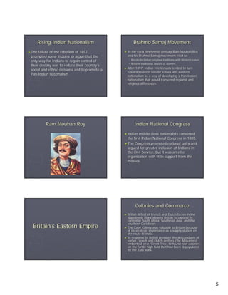 Rising Indian Nationalism                       Brahmo Samaj Movement
► The failure of the rebellion of 1857          ► Inthe early nineteenth century Ram Mouhan Roy
 prompted some Indians to argue that the          and his Brahmo Samaj movement tried to:
 only way for Indians to regain control of             Reconcile Indian religious traditions with Western values
                                                       Reform traditional abuses of women.
 their destiny was to reduce their country’s
                                     country’
                                                ► After  1857, Indian intellectuals tended to turn
 social and ethnic divisions and to promote a
                                                  toward Western secular values and western
 Pan-Indian nationalism.
 Pan-                                             nationalism as a way of developing a Pan-Indian
                                                                                          Pan-
                                                  nationalism that would transcend regional and
                                                  religious differences.




           Ram Mouhan Roy                                Indian National Congress
                                                ► Indian  middle class nationalists convened
                                                  the first Indian National Congress in 1885.
                                                ► The Congress promoted national unity and
                                                  argued for greater inclusion of Indians in
                                                  the Civil Service, but it was an elite
                                                  organization with little support from the
                                                  masses.




                                                          Colonies and Commerce
                                                ► British defeat of French and Dutch forces in the
                                                  Napoleonic Wars allowed Britain to expand its
                                                  control in South Africa, Southeast Asia, and the
                                                  southern Caribbean.
  Britain’s Eastern Empire                      ► The Cape Colony was valuable to Britain because
                                                  of its strategic importance as a supply station on
                                                  the route to India.
                                                ► In response to British pressure the descendants of
                                                  earlier French and Dutch settlers (the Afrikaners)
                                                  embarked on a “Great Trek” to found new colonies
                                                                           Trek”
                                                  on the fertile high field that had been depopulated
                                                  by the Zulu wars.




                                                                                                                   5
 