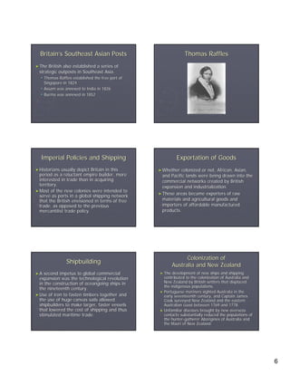 Britain’s Southeast Asian Posts                               Thomas Raffles
► The British also established a series of
 strategic outposts in Southeast Asia.
     Thomas Raffles established the free port of
     Singapore in 1824
     Assam was annexed to India in 1826
     Burma was annexed in 1852




  Imperial Policies and Shipping                            Exportation of Goods
► Historians usually depict Britain in this        ► Whether  colonized or not, African, Asian,
  period as a reluctant empire builder, more         and Pacific lands were being drawn into the
  interested in trade than in acquiring              commercial networks created by British
  territory.                                         expansion and industrialization.
► Most of the new colonies were intended to
                                                   ► These areas became exporters of raw
  serve as ports in a global shipping network
  that the British envisioned in terms of free       materials and agricultural goods and
  trade, as opposed to the previous                  importers of affordable manufactured
  mercantilist trade policy.                         products.




                                                                 Colonization of
                 Shipbuilding
                                                           Australia and New Zealand
►A   second impetus to global commercial           ► The  development of new ships and shipping
  expansion was the technological revolution         contributed to the colonization of Australia and
  in the construction of oceangoing ships in         New Zealand by British settlers that displaced
                                                     the indigenous populations.
  the nineteenth century.
                                                   ► Portuguese mariners sighted Australia in the
► Use of iron to fasten timbers together and         early seventeenth century, and Captain James
  the use of huge canvas sails allowed               Cook surveyed New Zealand and the eastern
  shipbuilders to make larger, faster vessels        Australian coast between 1769 and 1778.
  that lowered the cost of shipping and thus       ► Unfamiliar diseases brought by new overseas
  stimulated maritime trade.                         contacts substantially reduced the populations of
                                                     the hunter-gatherer Aborigines of Australia and
                                                         hunter-
                                                     the Maori of New Zealand.




                                                                                                         6
 