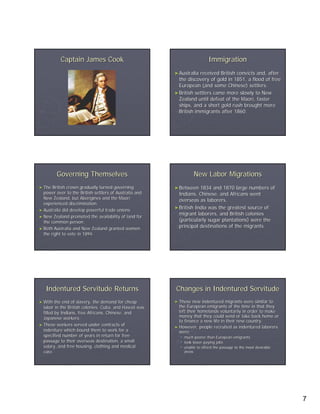 Captain James Cook                                             Immigration
                                                        ► Australia received British convicts and, after
                                                          the discovery of gold in 1851, a flood of free
                                                          European (and some Chinese) settlers.
                                                        ► British settlers came more slowly to New
                                                          Zealand until defeat of the Maori, faster
                                                          ships, and a short gold rush brought more
                                                          British immigrants after 1860.




         Governing Themselves                                     New Labor Migrations
► The  British crown gradually turned governing         ► Between   1834 and 1870 large numbers of
  power over to the British settlers of Australia and     Indians, Chinese, and Africans went
  New Zealand, but Aborigines and the Maori               overseas as laborers.
  experienced discrimination.
                                                        ► British India was the greatest source of
► Australia did develop powerful trade unions.
                                                          migrant laborers, and British colonies
► New Zealand promoted the availability of land for
  the common person.                                      (particularly sugar plantations) were the
► Both Australia and New Zealand granted women
                                                          principal destinations of the migrants.
  the right to vote in 1894.




   Indentured Servitude Returns                         Changes in Indentured Servitude
► With   the end of slavery, the demand for cheap       ► These   new indentured migrants were similar to
  labor in the British colonies, Cuba, and Hawaii was     the European emigrants of the time in that they
  filled by Indians, free Africans, Chinese, and          left their homelands voluntarily in order to make
  Japanese workers.                                       money that they could send or take back home or
                                                          to finance a new life in their new country.
► These workers served under contracts of
                                                        ► However, people recruited as indentured laborers
  indenture which bound them to work for a                were:
  specified number of years in return for free              much poorer than European emigrants
  passage to their overseas destination, a small            took lower-paying jobs
                                                                 lower-
  salary, and free housing, clothing and medical            unable to afford the passage to the most desirable
  care.                                                     areas




                                                                                                                 7
 