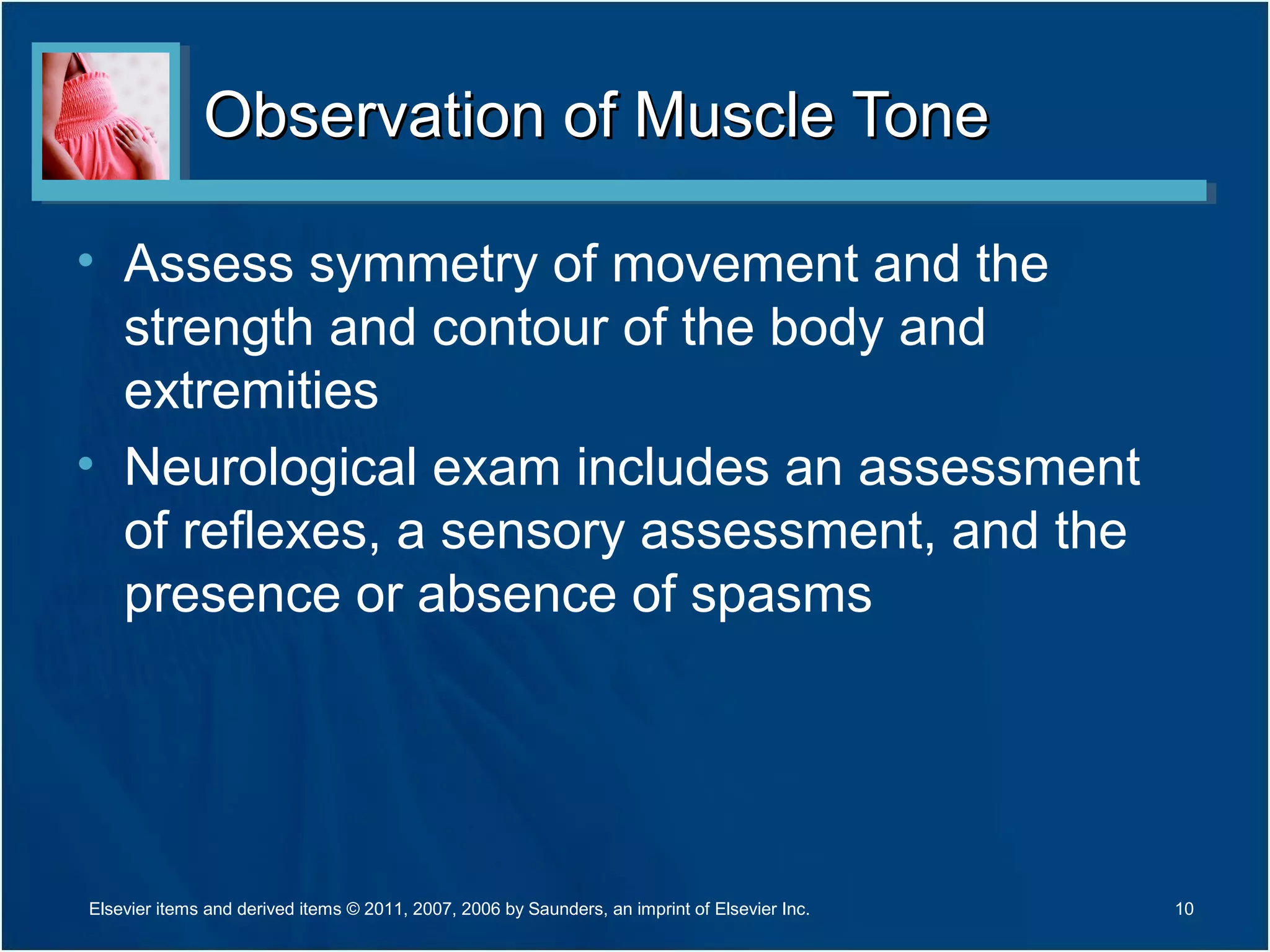 Observation of Muscle ToneObservation of Muscle Tone
• Assess symmetry of movement and the
strength and contour of the body and
extremities
• Neurological exam includes an assessment
of reflexes, a sensory assessment, and the
presence or absence of spasms
10Elsevier items and derived items © 2011, 2007, 2006 by Saunders, an imprint of Elsevier Inc.
 