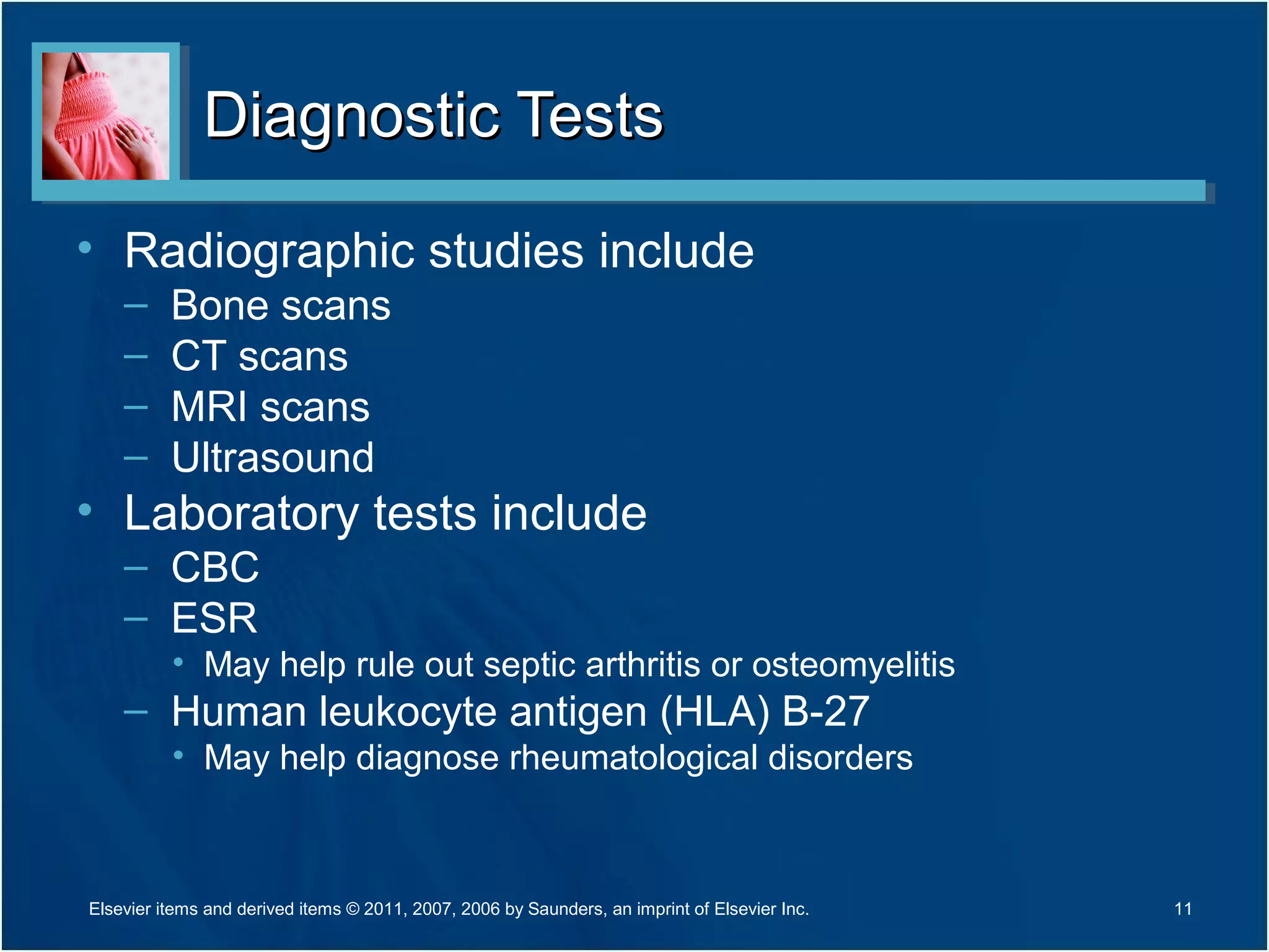 Diagnostic TestsDiagnostic Tests
• Radiographic studies include
– Bone scans
– CT scans
– MRI scans
– Ultrasound
• Laboratory tests include
– CBC
– ESR
• May help rule out septic arthritis or osteomyelitis
– Human leukocyte antigen (HLA) B-27
• May help diagnose rheumatological disorders
11Elsevier items and derived items © 2011, 2007, 2006 by Saunders, an imprint of Elsevier Inc.
 