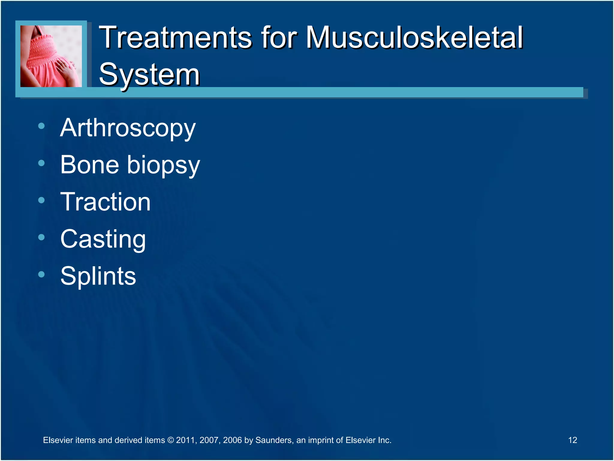 Treatments for MusculoskeletalTreatments for Musculoskeletal
SystemSystem
• Arthroscopy
• Bone biopsy
• Traction
• Casting
• Splints
12Elsevier items and derived items © 2011, 2007, 2006 by Saunders, an imprint of Elsevier Inc.
 