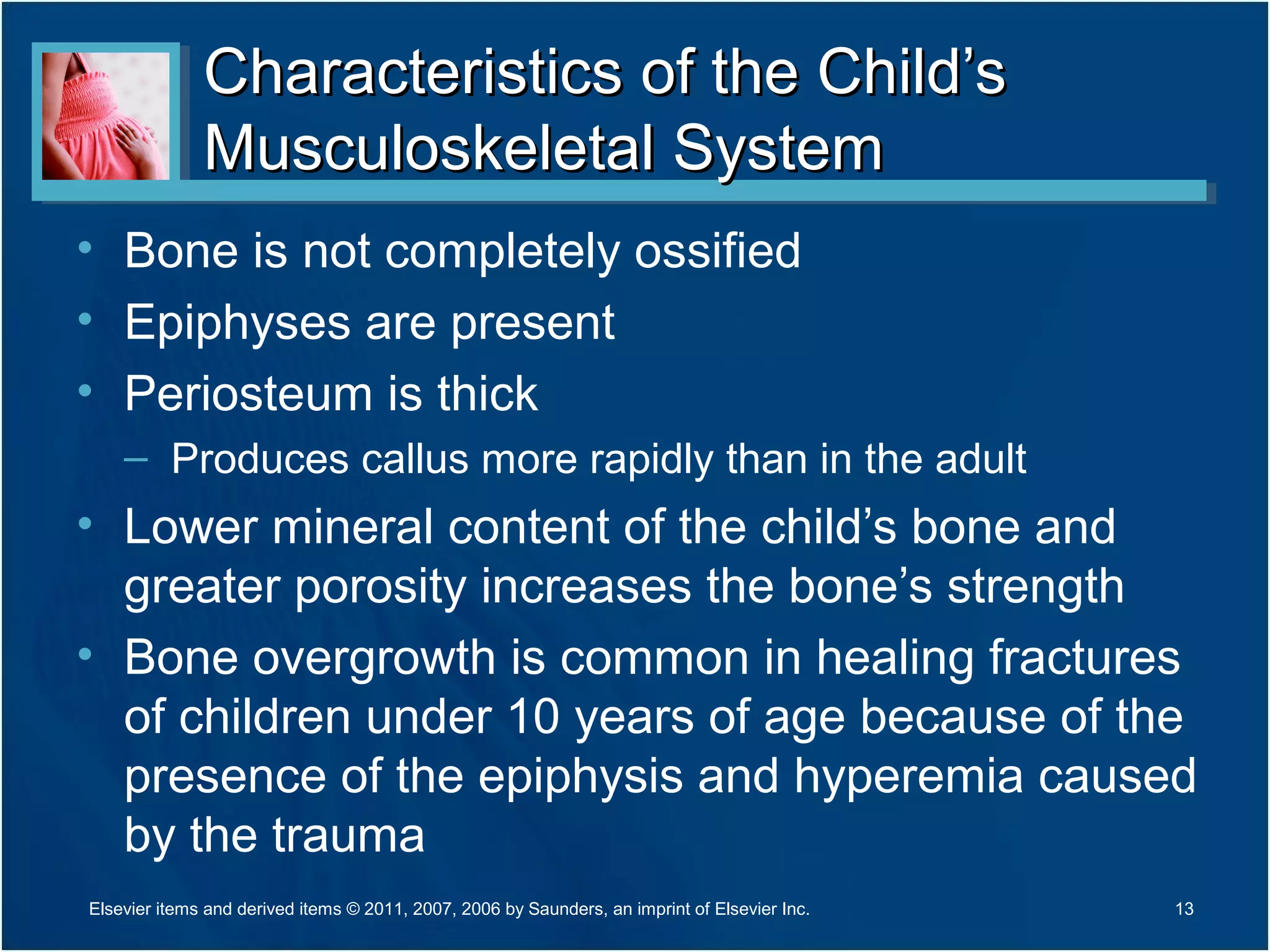 Characteristics of the Child’sCharacteristics of the Child’s
Musculoskeletal SystemMusculoskeletal System
• Bone is not completely ossified
• Epiphyses are present
• Periosteum is thick
– Produces callus more rapidly than in the adult
• Lower mineral content of the child’s bone and
greater porosity increases the bone’s strength
• Bone overgrowth is common in healing fractures
of children under 10 years of age because of the
presence of the epiphysis and hyperemia caused
by the trauma
13Elsevier items and derived items © 2011, 2007, 2006 by Saunders, an imprint of Elsevier Inc.
 