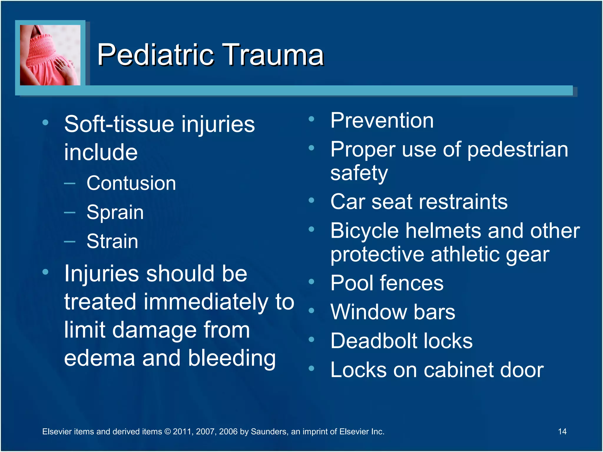 Pediatric TraumaPediatric Trauma
• Soft-tissue injuries
include
– Contusion
– Sprain
– Strain
• Injuries should be
treated immediately to
limit damage from
edema and bleeding
• Prevention
• Proper use of pedestrian
safety
• Car seat restraints
• Bicycle helmets and other
protective athletic gear
• Pool fences
• Window bars
• Deadbolt locks
• Locks on cabinet door
14Elsevier items and derived items © 2011, 2007, 2006 by Saunders, an imprint of Elsevier Inc.
 