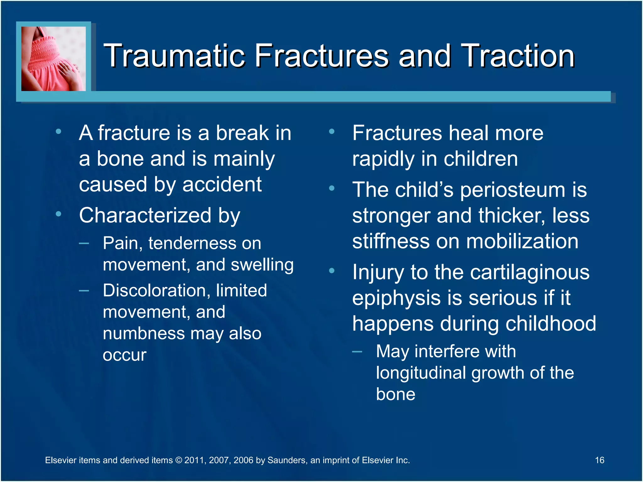 Traumatic Fractures and TractionTraumatic Fractures and Traction
• A fracture is a break in
a bone and is mainly
caused by accident
• Characterized by
– Pain, tenderness on
movement, and swelling
– Discoloration, limited
movement, and
numbness may also
occur
• Fractures heal more
rapidly in children
• The child’s periosteum is
stronger and thicker, less
stiffness on mobilization
• Injury to the cartilaginous
epiphysis is serious if it
happens during childhood
– May interfere with
longitudinal growth of the
bone
16Elsevier items and derived items © 2011, 2007, 2006 by Saunders, an imprint of Elsevier Inc.
 