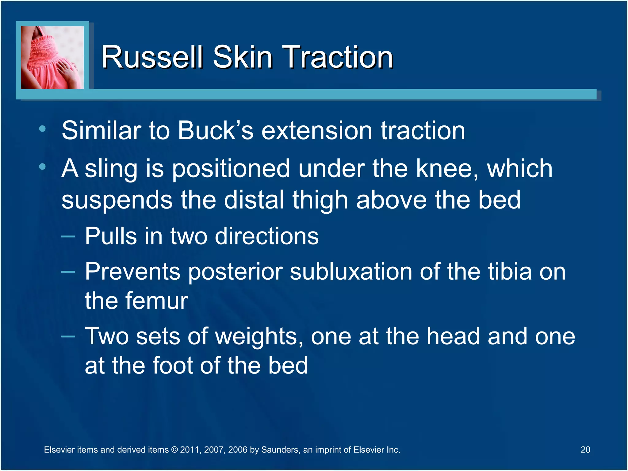 Russell Skin TractionRussell Skin Traction
• Similar to Buck’s extension traction
• A sling is positioned under the knee, which
suspends the distal thigh above the bed
– Pulls in two directions
– Prevents posterior subluxation of the tibia on
the femur
– Two sets of weights, one at the head and one
at the foot of the bed
20Elsevier items and derived items © 2011, 2007, 2006 by Saunders, an imprint of Elsevier Inc.
 