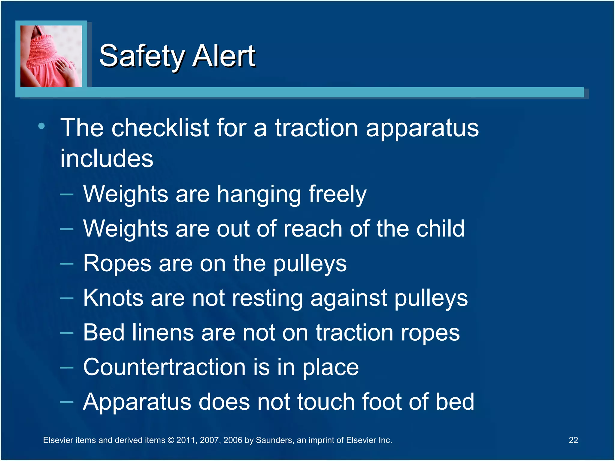 Safety AlertSafety Alert
• The checklist for a traction apparatus
includes
– Weights are hanging freely
– Weights are out of reach of the child
– Ropes are on the pulleys
– Knots are not resting against pulleys
– Bed linens are not on traction ropes
– Countertraction is in place
– Apparatus does not touch foot of bed
22Elsevier items and derived items © 2011, 2007, 2006 by Saunders, an imprint of Elsevier Inc.
 