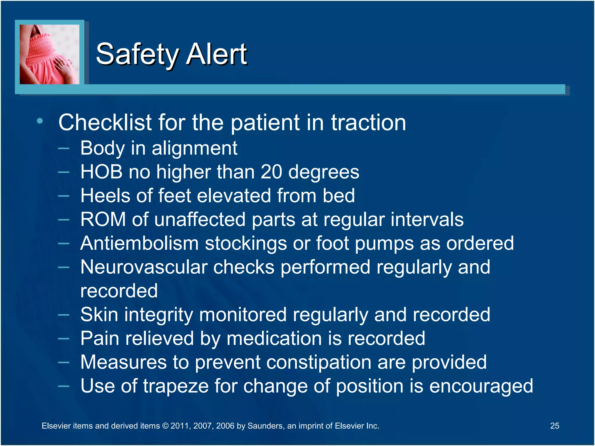 Safety AlertSafety Alert
• Checklist for the patient in traction
– Body in alignment
– HOB no higher than 20 degrees
– Heels of feet elevated from bed
– ROM of unaffected parts at regular intervals
– Antiembolism stockings or foot pumps as ordered
– Neurovascular checks performed regularly and
recorded
– Skin integrity monitored regularly and recorded
– Pain relieved by medication is recorded
– Measures to prevent constipation are provided
– Use of trapeze for change of position is encouraged
Elsevier items and derived items © 2011, 2007, 2006 by Saunders, an imprint of Elsevier Inc. 25
 