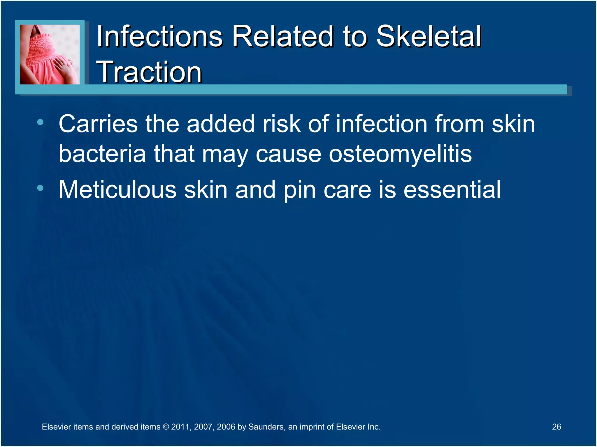 Infections Related to SkeletalInfections Related to Skeletal
TractionTraction
• Carries the added risk of infection from skin
bacteria that may cause osteomyelitis
• Meticulous skin and pin care is essential
26Elsevier items and derived items © 2011, 2007, 2006 by Saunders, an imprint of Elsevier Inc.
 