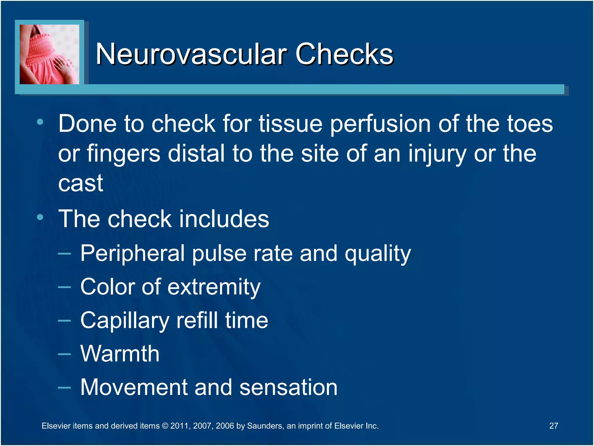 Neurovascular ChecksNeurovascular Checks
• Done to check for tissue perfusion of the toes
or fingers distal to the site of an injury or the
cast
• The check includes
– Peripheral pulse rate and quality
– Color of extremity
– Capillary refill time
– Warmth
– Movement and sensation
27Elsevier items and derived items © 2011, 2007, 2006 by Saunders, an imprint of Elsevier Inc.
 