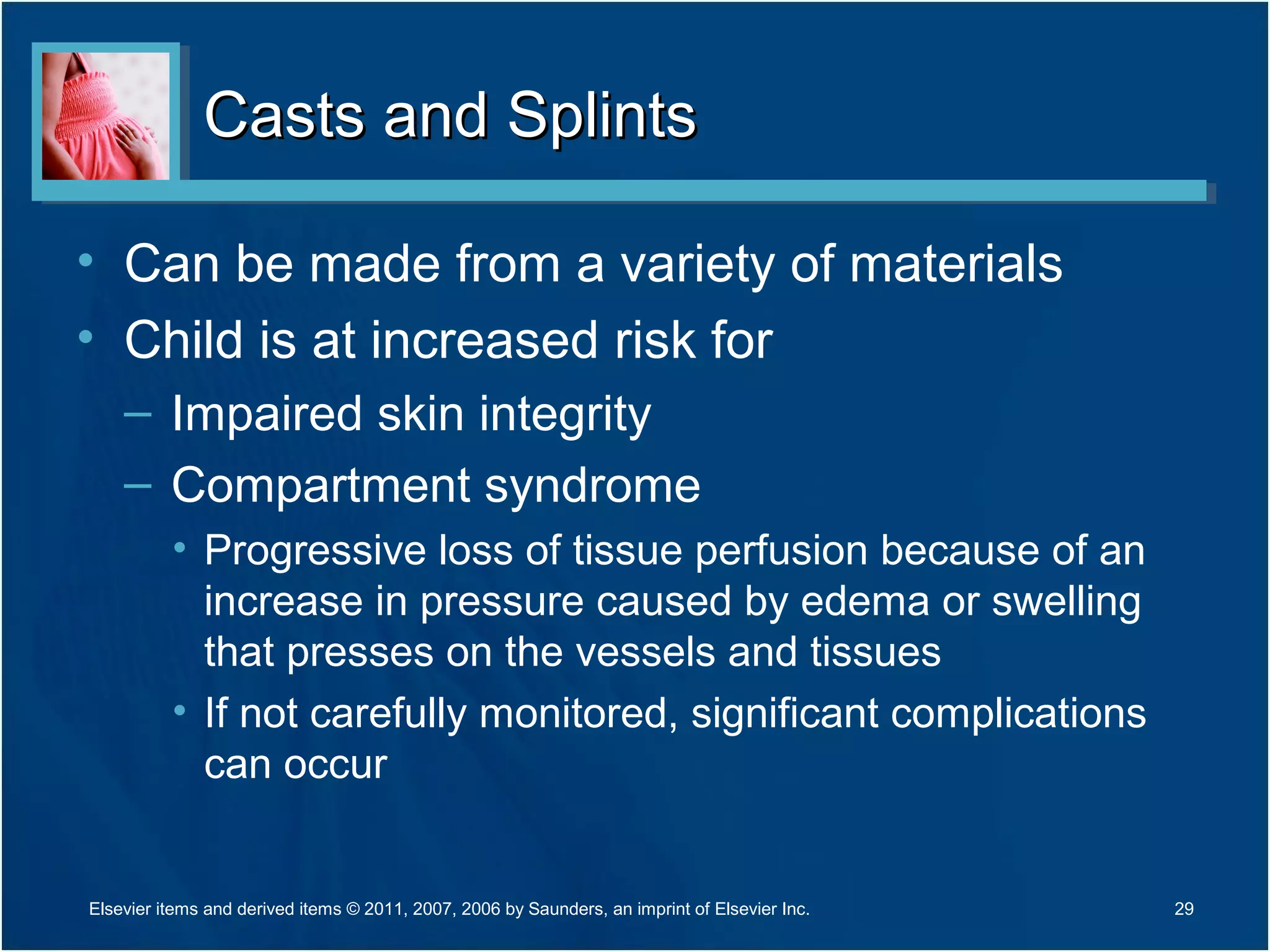 Casts and SplintsCasts and Splints
• Can be made from a variety of materials
• Child is at increased risk for
– Impaired skin integrity
– Compartment syndrome
• Progressive loss of tissue perfusion because of an
increase in pressure caused by edema or swelling
that presses on the vessels and tissues
• If not carefully monitored, significant complications
can occur
29Elsevier items and derived items © 2011, 2007, 2006 by Saunders, an imprint of Elsevier Inc.
 