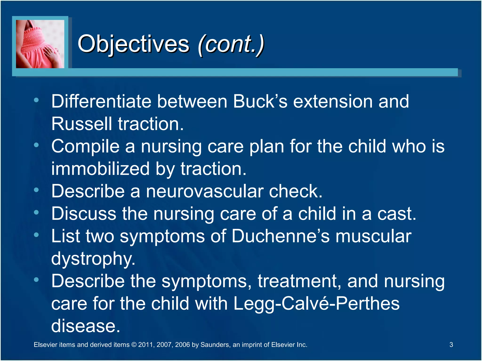 ObjectivesObjectives (cont.)(cont.)
• Differentiate between Buck’s extension and
Russell traction.
• Compile a nursing care plan for the child who is
immobilized by traction.
• Describe a neurovascular check.
• Discuss the nursing care of a child in a cast.
• List two symptoms of Duchenne’s muscular
dystrophy.
• Describe the symptoms, treatment, and nursing
care for the child with Legg-Calvé-Perthes
disease.
3Elsevier items and derived items © 2011, 2007, 2006 by Saunders, an imprint of Elsevier Inc.
 