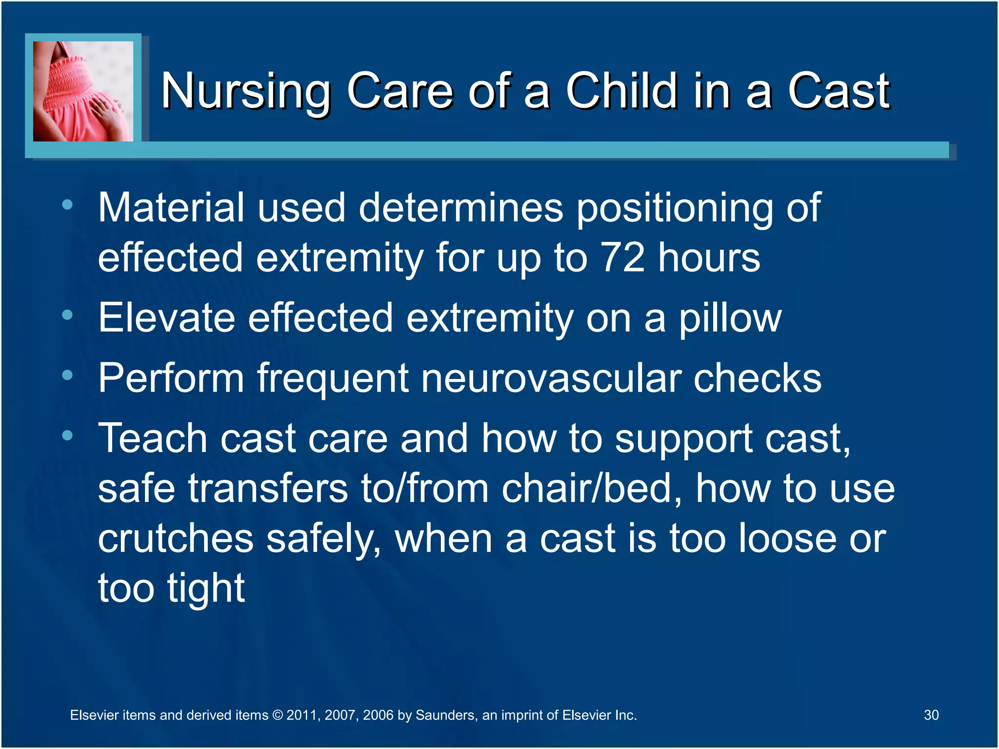 Nursing Care of a Child in a CastNursing Care of a Child in a Cast
• Material used determines positioning of
effected extremity for up to 72 hours
• Elevate effected extremity on a pillow
• Perform frequent neurovascular checks
• Teach cast care and how to support cast,
safe transfers to/from chair/bed, how to use
crutches safely, when a cast is too loose or
too tight
Elsevier items and derived items © 2011, 2007, 2006 by Saunders, an imprint of Elsevier Inc. 30
 