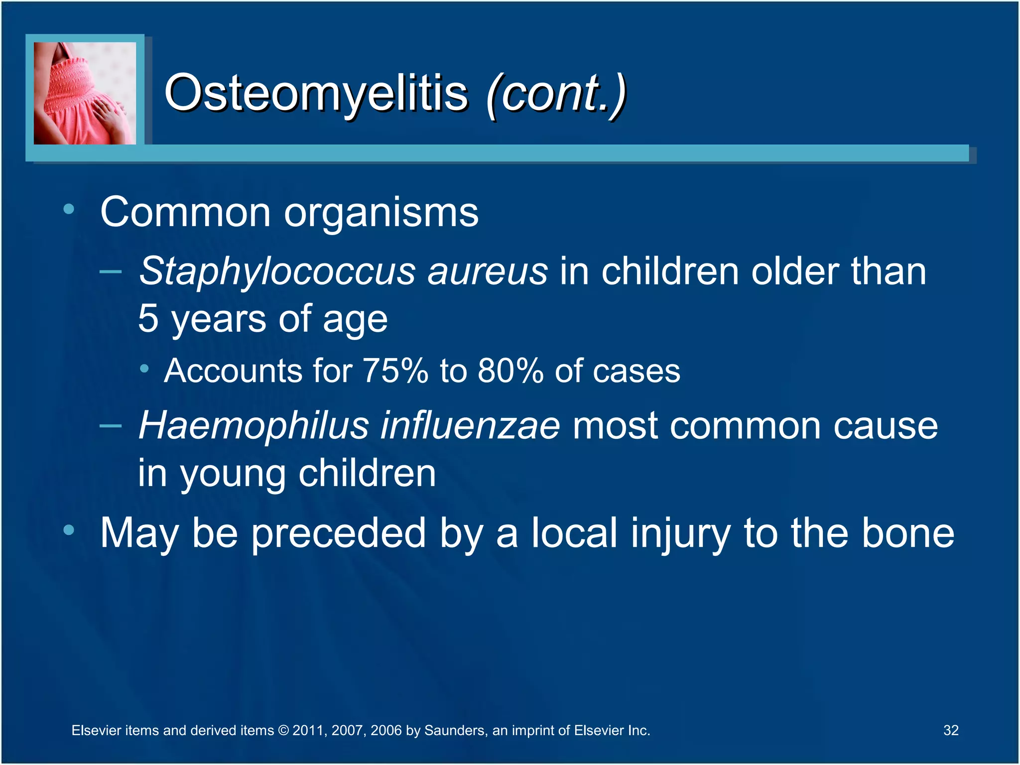 OsteomyelitisOsteomyelitis (cont.)(cont.)
• Common organisms
– Staphylococcus aureus in children older than
5 years of age
• Accounts for 75% to 80% of cases
– Haemophilus influenzae most common cause
in young children
• May be preceded by a local injury to the bone
32Elsevier items and derived items © 2011, 2007, 2006 by Saunders, an imprint of Elsevier Inc.
 