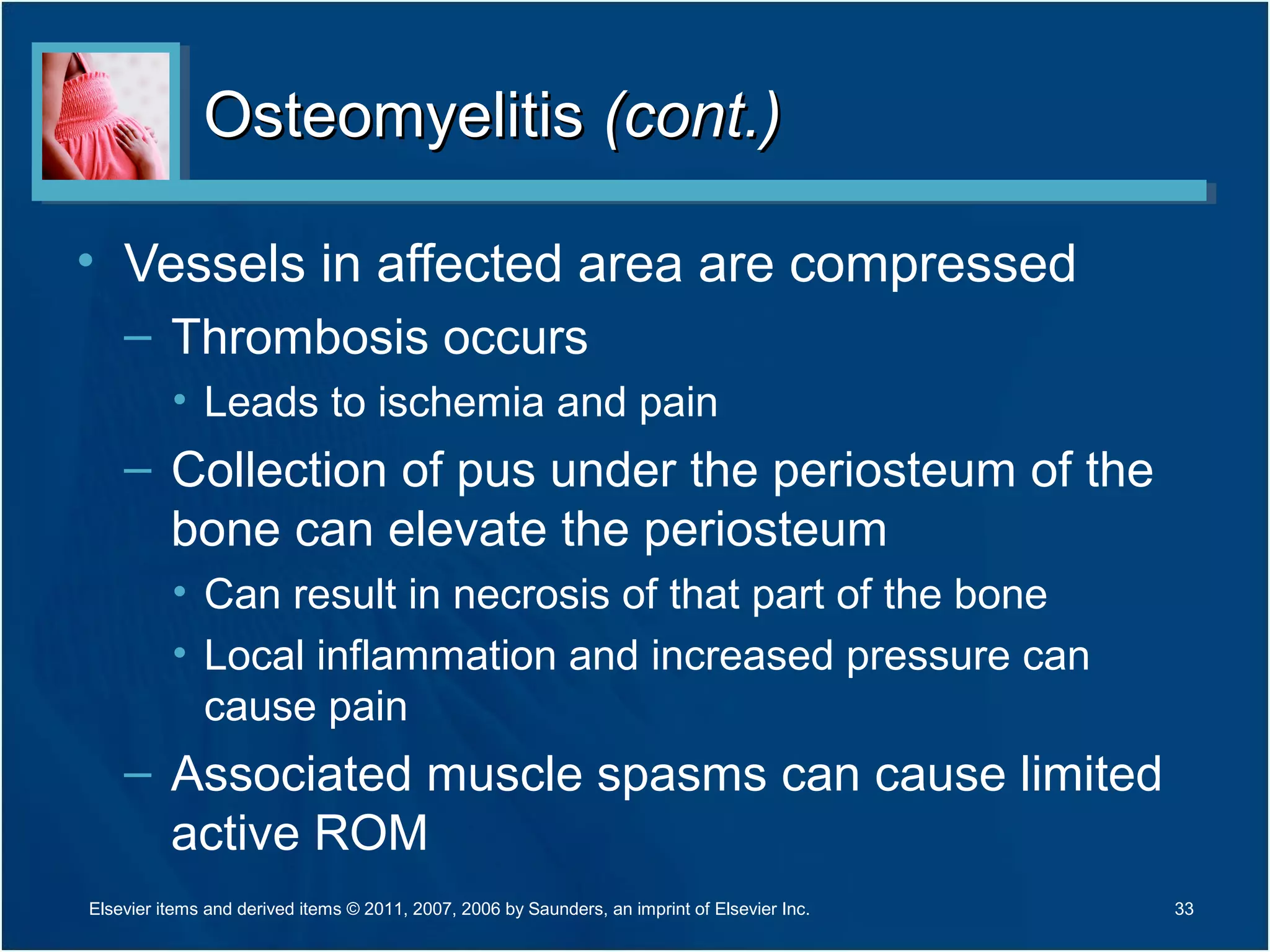 OsteomyelitisOsteomyelitis (cont.)(cont.)
• Vessels in affected area are compressed
– Thrombosis occurs
• Leads to ischemia and pain
– Collection of pus under the periosteum of the
bone can elevate the periosteum
• Can result in necrosis of that part of the bone
• Local inflammation and increased pressure can
cause pain
– Associated muscle spasms can cause limited
active ROM
33Elsevier items and derived items © 2011, 2007, 2006 by Saunders, an imprint of Elsevier Inc.
 