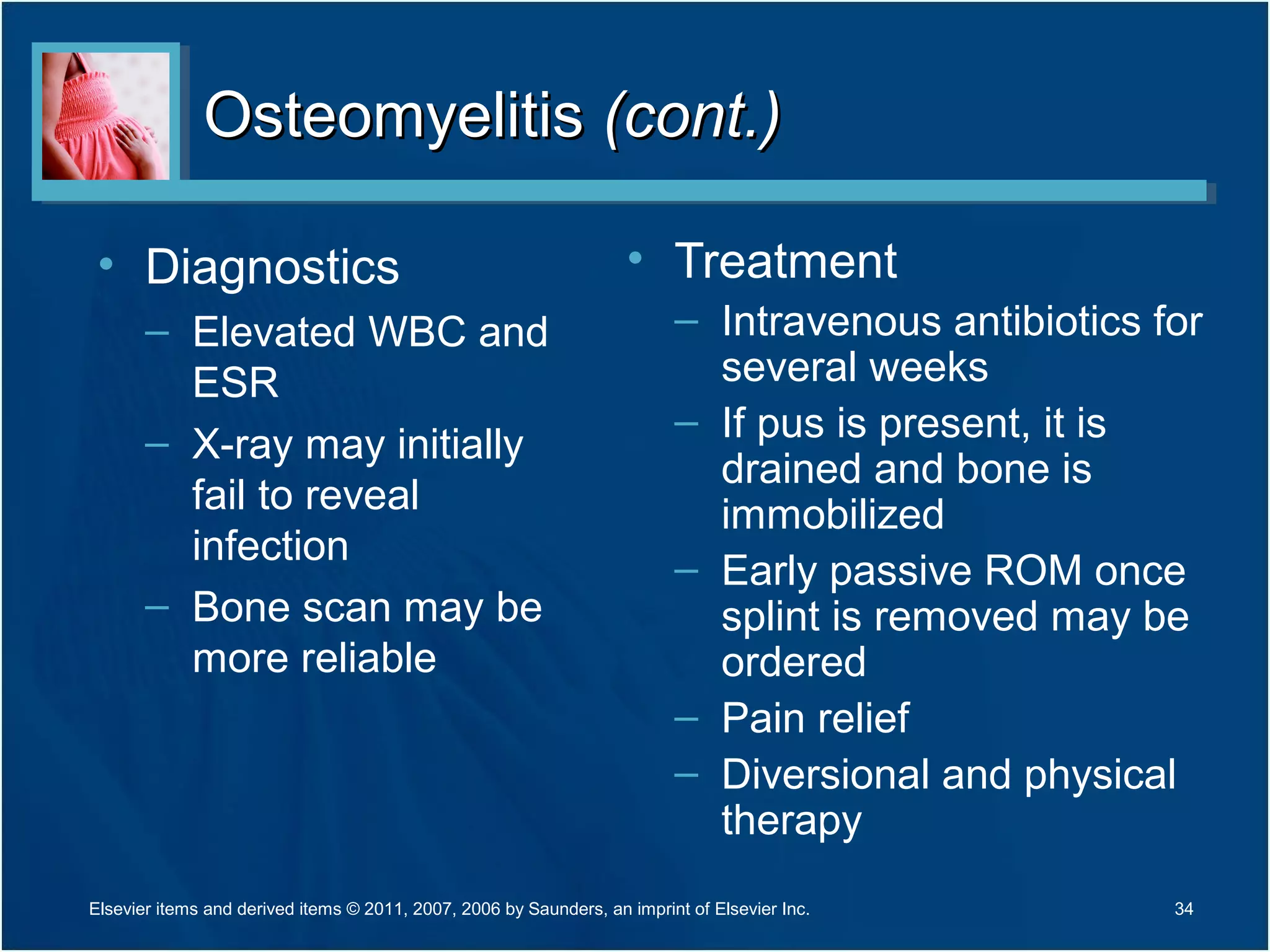 OsteomyelitisOsteomyelitis (cont.)(cont.)
• Diagnostics
– Elevated WBC and
ESR
– X-ray may initially
fail to reveal
infection
– Bone scan may be
more reliable
• Treatment
– Intravenous antibiotics for
several weeks
– If pus is present, it is
drained and bone is
immobilized
– Early passive ROM once
splint is removed may be
ordered
– Pain relief
– Diversional and physical
therapy
34Elsevier items and derived items © 2011, 2007, 2006 by Saunders, an imprint of Elsevier Inc.
 