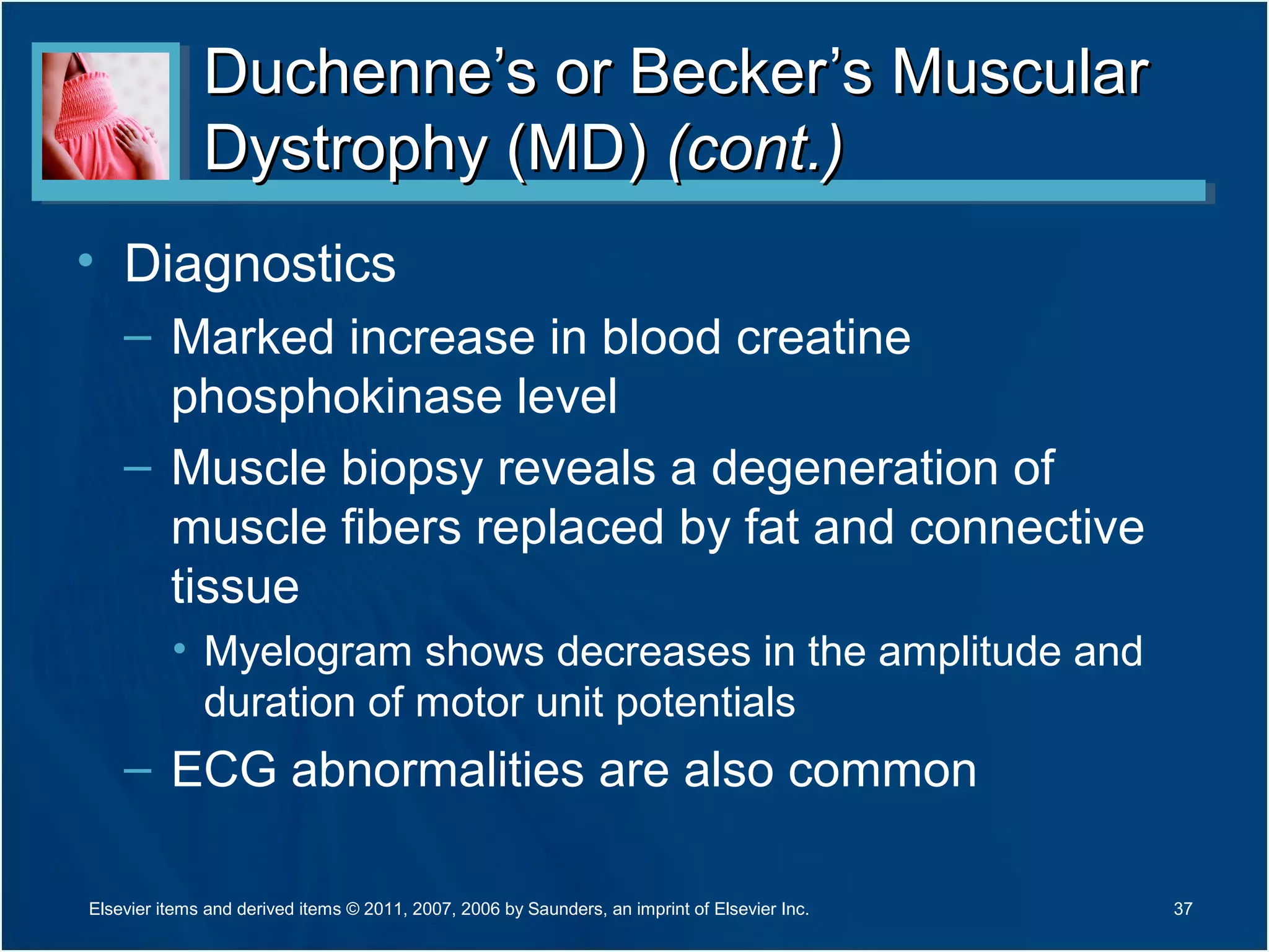 Duchenne’s or Becker’s MuscularDuchenne’s or Becker’s Muscular
Dystrophy (MD)Dystrophy (MD) (cont.)(cont.)
• Diagnostics
– Marked increase in blood creatine
phosphokinase level
– Muscle biopsy reveals a degeneration of
muscle fibers replaced by fat and connective
tissue
• Myelogram shows decreases in the amplitude and
duration of motor unit potentials
– ECG abnormalities are also common
37Elsevier items and derived items © 2011, 2007, 2006 by Saunders, an imprint of Elsevier Inc.
 