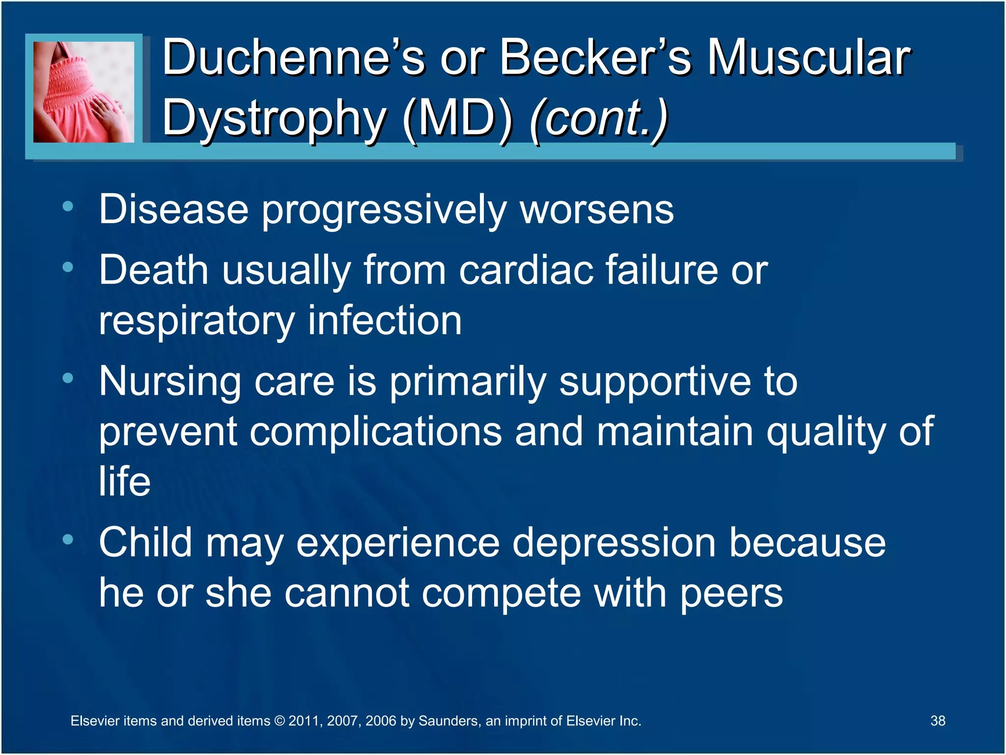 Duchenne’s or Becker’s MuscularDuchenne’s or Becker’s Muscular
Dystrophy (MD)Dystrophy (MD) (cont.)(cont.)
• Disease progressively worsens
• Death usually from cardiac failure or
respiratory infection
• Nursing care is primarily supportive to
prevent complications and maintain quality of
life
• Child may experience depression because
he or she cannot compete with peers
38Elsevier items and derived items © 2011, 2007, 2006 by Saunders, an imprint of Elsevier Inc.
 