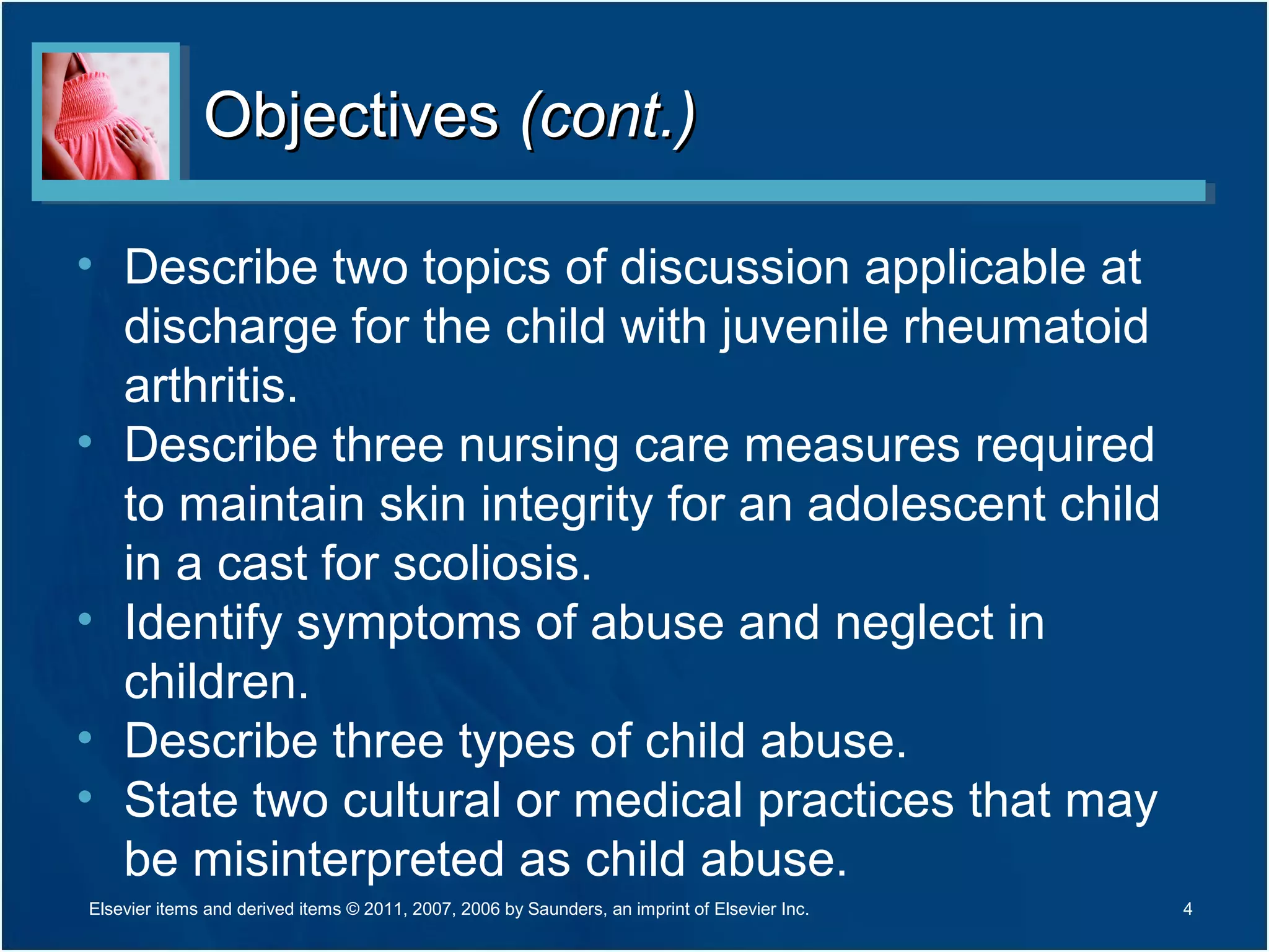 ObjectivesObjectives (cont.)(cont.)
• Describe two topics of discussion applicable at
discharge for the child with juvenile rheumatoid
arthritis.
• Describe three nursing care measures required
to maintain skin integrity for an adolescent child
in a cast for scoliosis.
• Identify symptoms of abuse and neglect in
children.
• Describe three types of child abuse.
• State two cultural or medical practices that may
be misinterpreted as child abuse.
4Elsevier items and derived items © 2011, 2007, 2006 by Saunders, an imprint of Elsevier Inc.
 
