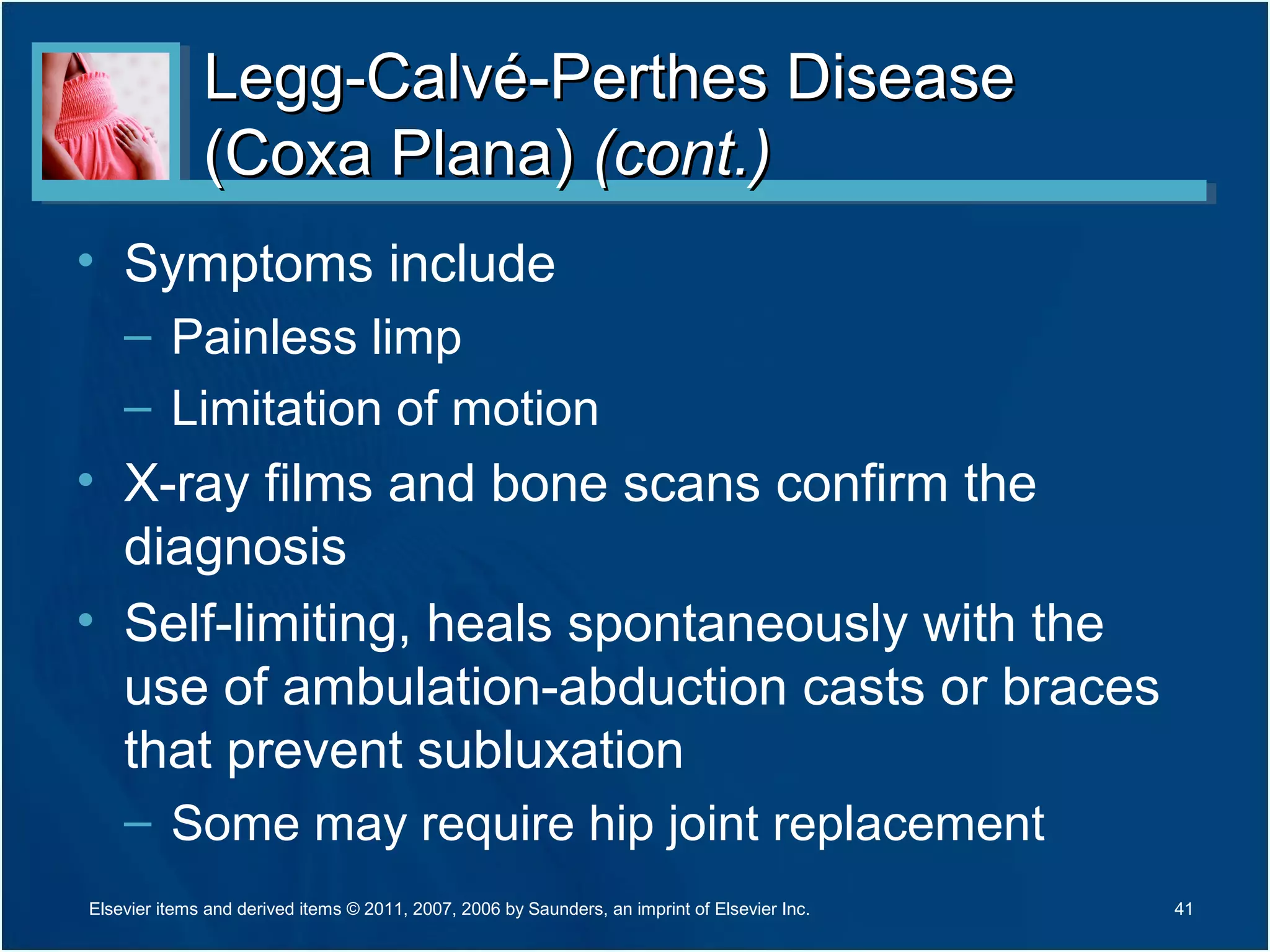 Legg-Calvé-Perthes DiseaseLegg-Calvé-Perthes Disease
(Coxa Plana)(Coxa Plana) (cont.)(cont.)
• Symptoms include
– Painless limp
– Limitation of motion
• X-ray films and bone scans confirm the
diagnosis
• Self-limiting, heals spontaneously with the
use of ambulation-abduction casts or braces
that prevent subluxation
– Some may require hip joint replacement
41Elsevier items and derived items © 2011, 2007, 2006 by Saunders, an imprint of Elsevier Inc.
 