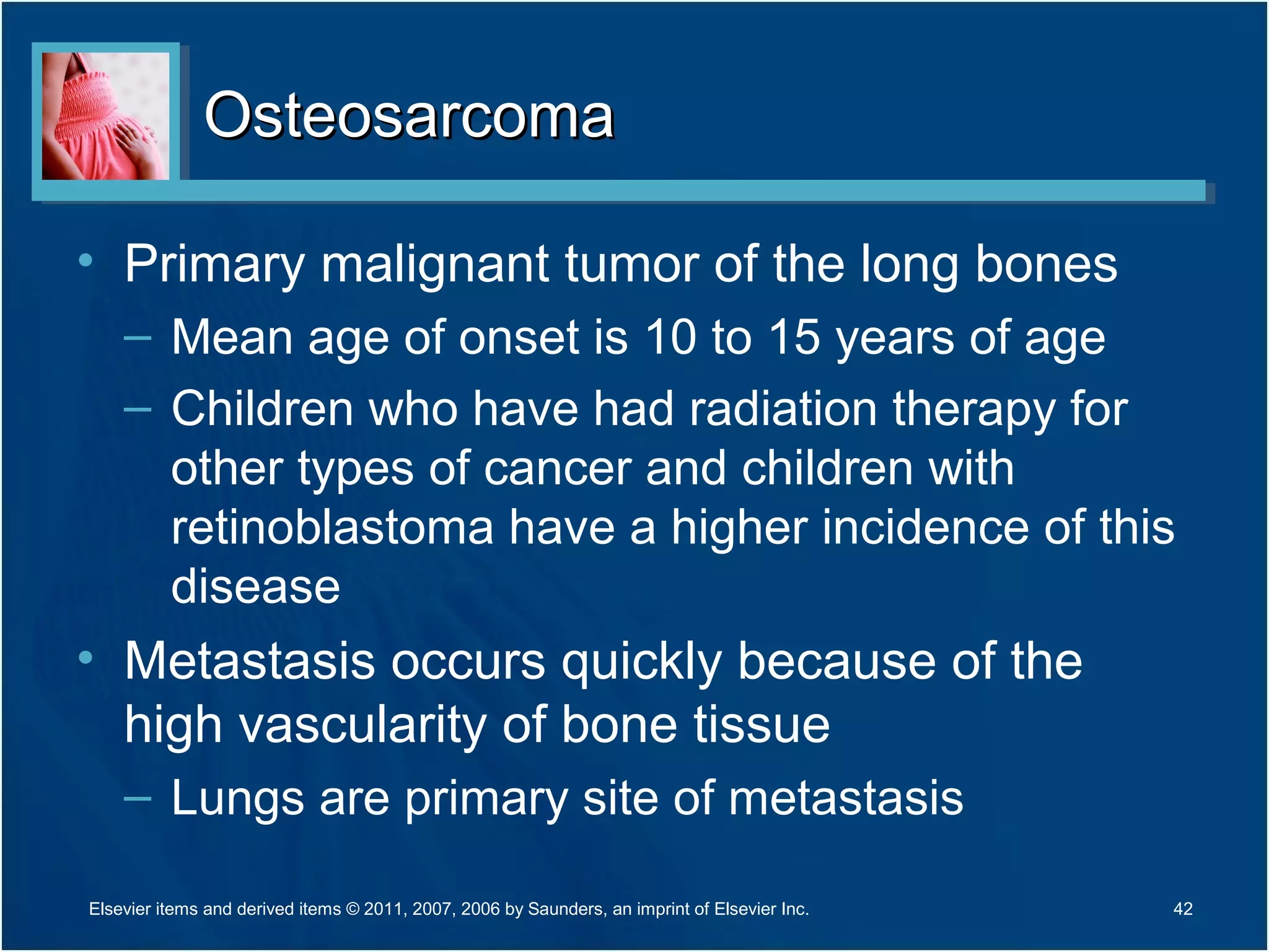OsteosarcomaOsteosarcoma
• Primary malignant tumor of the long bones
– Mean age of onset is 10 to 15 years of age
– Children who have had radiation therapy for
other types of cancer and children with
retinoblastoma have a higher incidence of this
disease
• Metastasis occurs quickly because of the
high vascularity of bone tissue
– Lungs are primary site of metastasis
42Elsevier items and derived items © 2011, 2007, 2006 by Saunders, an imprint of Elsevier Inc.
 