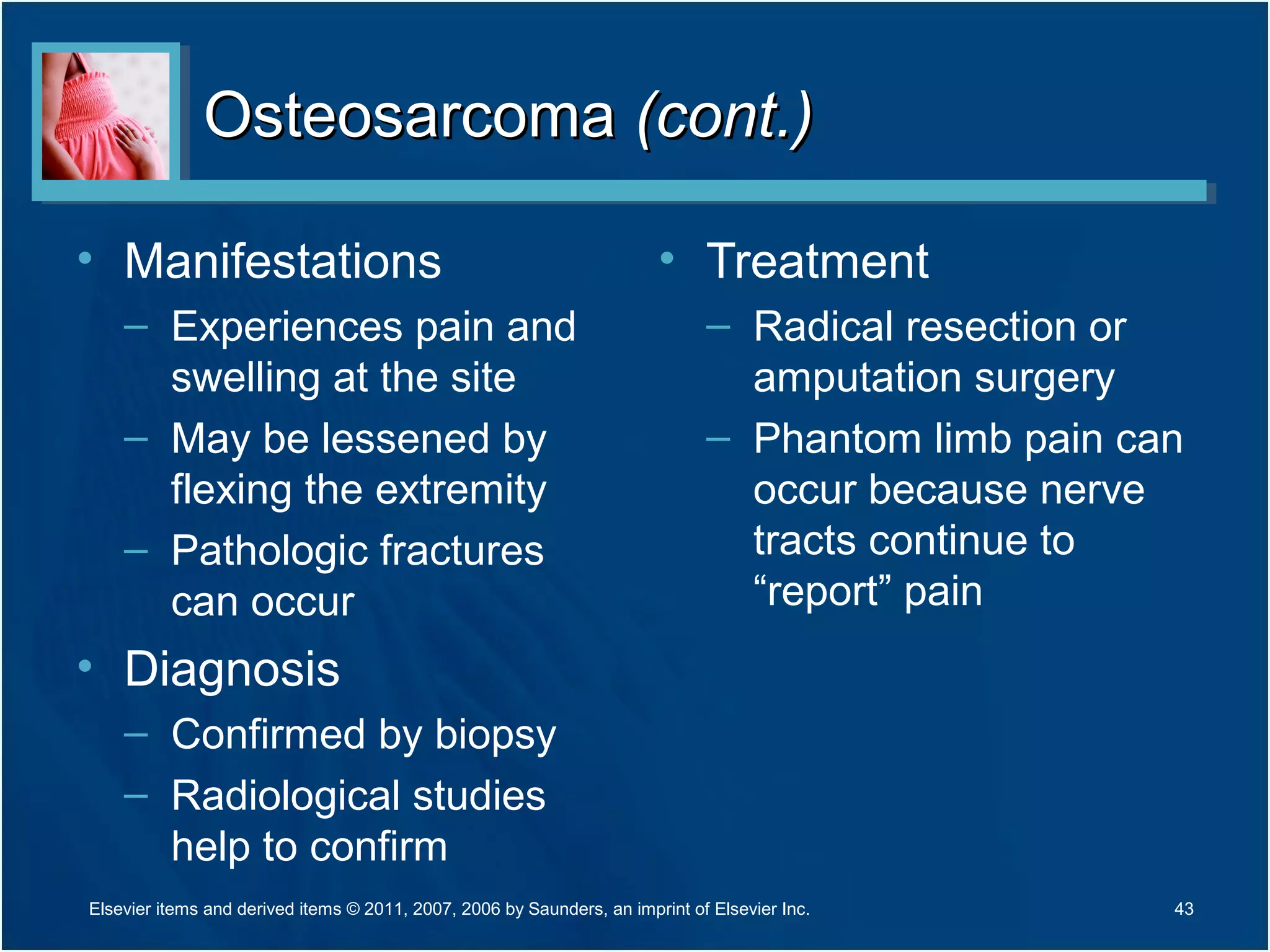 OsteosarcomaOsteosarcoma (cont.)(cont.)
• Manifestations
– Experiences pain and
swelling at the site
– May be lessened by
flexing the extremity
– Pathologic fractures
can occur
• Diagnosis
– Confirmed by biopsy
– Radiological studies
help to confirm
• Treatment
– Radical resection or
amputation surgery
– Phantom limb pain can
occur because nerve
tracts continue to
“report” pain
Elsevier items and derived items © 2011, 2007, 2006 by Saunders, an imprint of Elsevier Inc. 43
 