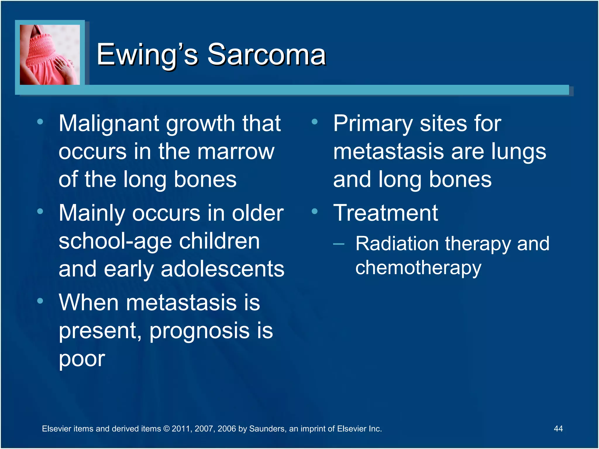 Ewing’s SarcomaEwing’s Sarcoma
• Malignant growth that
occurs in the marrow
of the long bones
• Mainly occurs in older
school-age children
and early adolescents
• When metastasis is
present, prognosis is
poor
• Primary sites for
metastasis are lungs
and long bones
• Treatment
– Radiation therapy and
chemotherapy
Elsevier items and derived items © 2011, 2007, 2006 by Saunders, an imprint of Elsevier Inc. 44
 
