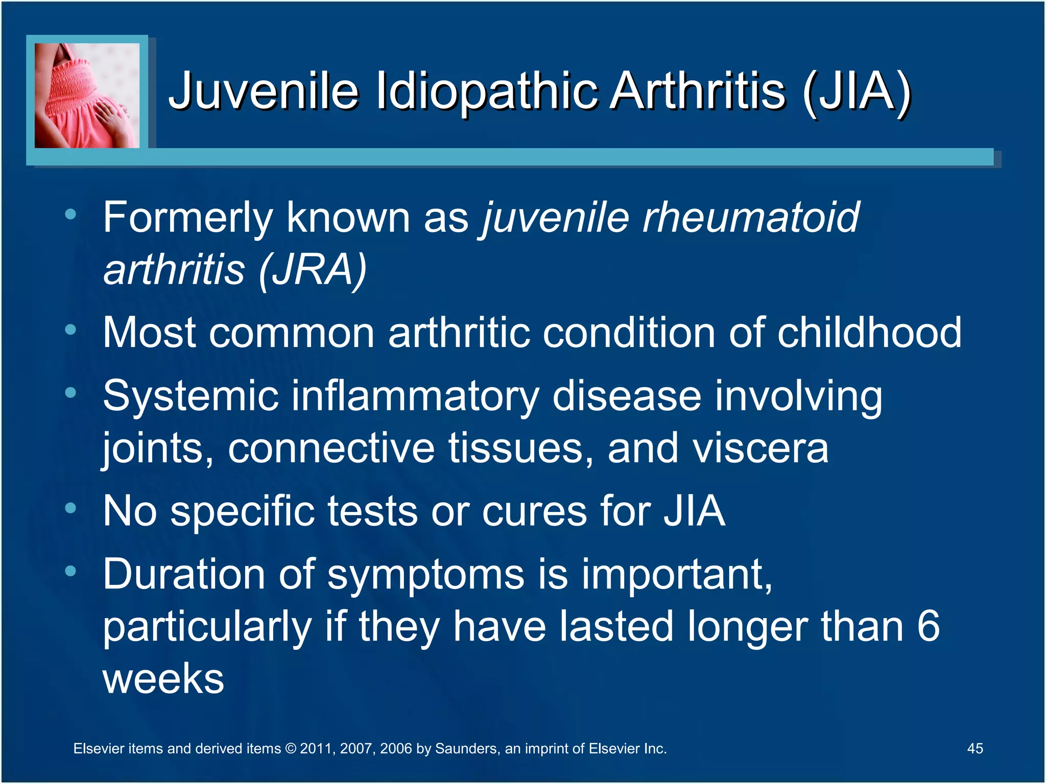 Juvenile Idiopathic Arthritis (JIA)Juvenile Idiopathic Arthritis (JIA)
• Formerly known as juvenile rheumatoid
arthritis (JRA)
• Most common arthritic condition of childhood
• Systemic inflammatory disease involving
joints, connective tissues, and viscera
• No specific tests or cures for JIA
• Duration of symptoms is important,
particularly if they have lasted longer than 6
weeks
45Elsevier items and derived items © 2011, 2007, 2006 by Saunders, an imprint of Elsevier Inc.
 