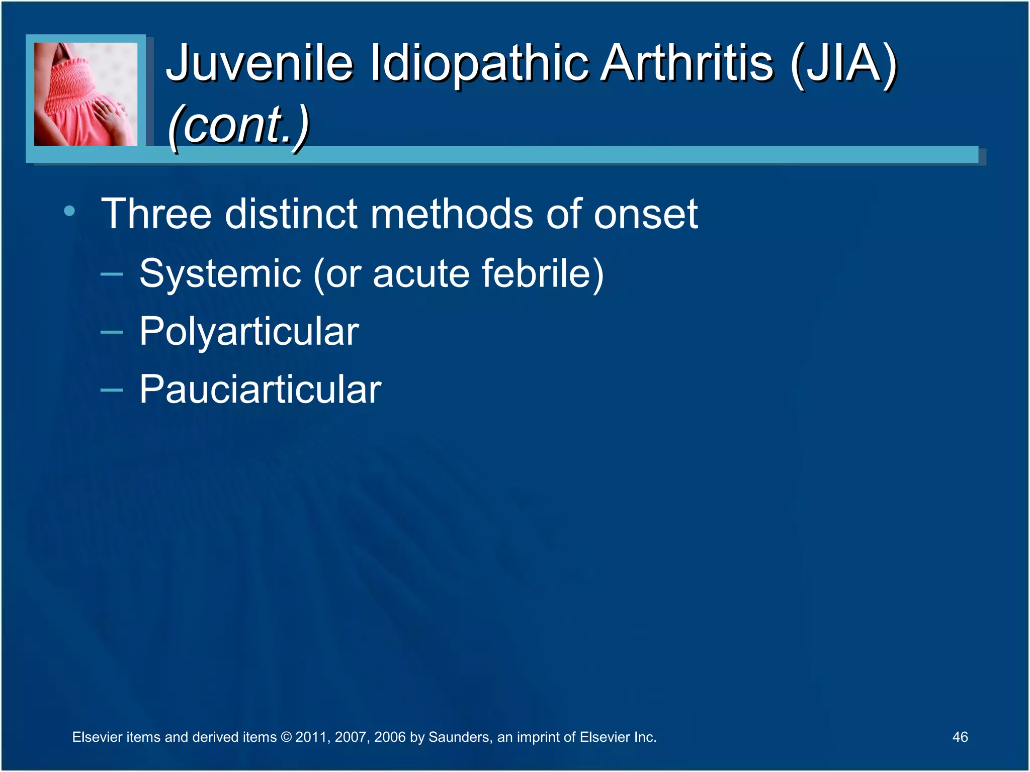 Juvenile Idiopathic Arthritis (JIA)Juvenile Idiopathic Arthritis (JIA)
(cont.)(cont.)
• Three distinct methods of onset
– Systemic (or acute febrile)
– Polyarticular
– Pauciarticular
46Elsevier items and derived items © 2011, 2007, 2006 by Saunders, an imprint of Elsevier Inc.
 