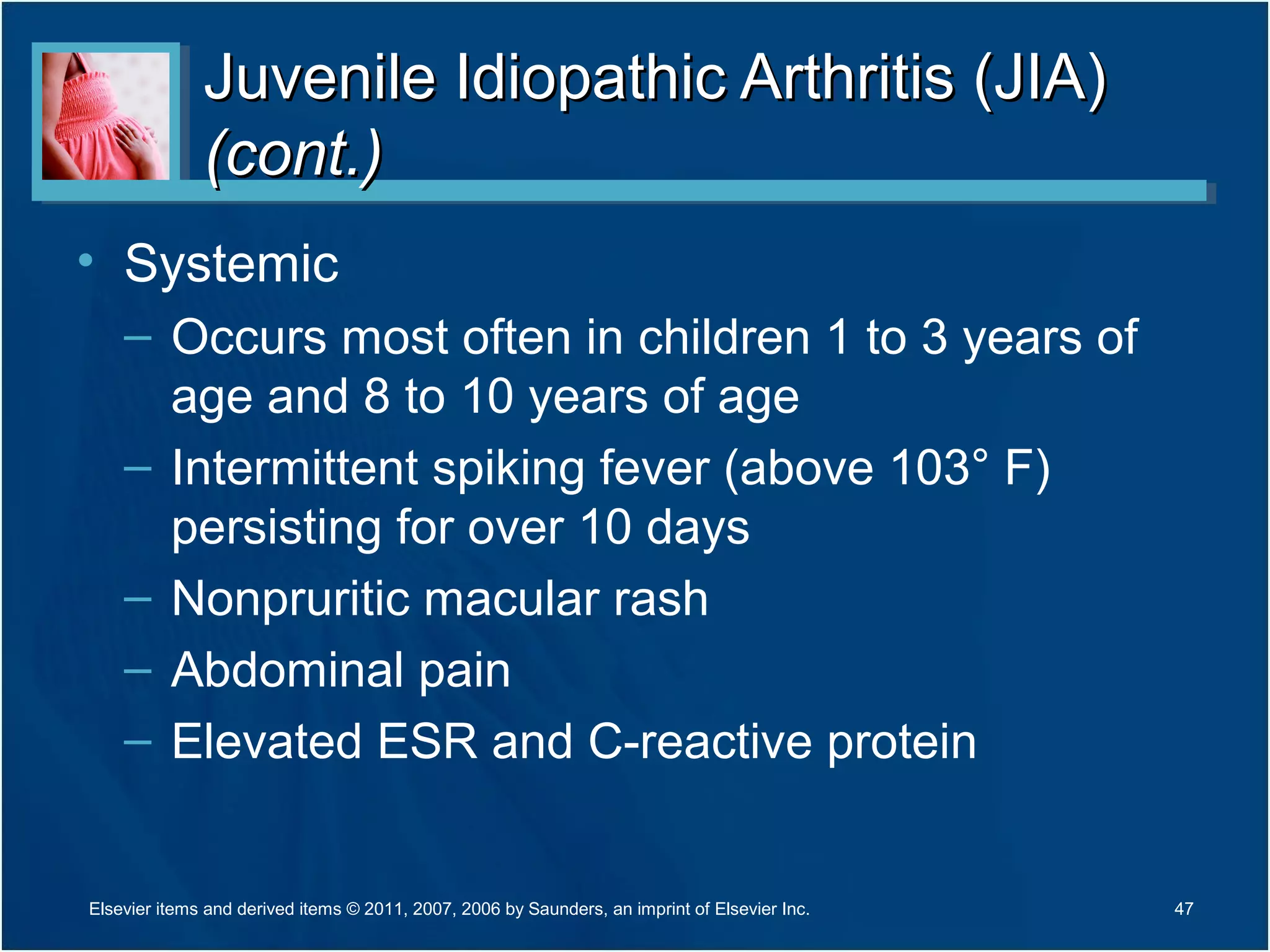 Juvenile Idiopathic Arthritis (JIA)Juvenile Idiopathic Arthritis (JIA)
(cont.)(cont.)
• Systemic
– Occurs most often in children 1 to 3 years of
age and 8 to 10 years of age
– Intermittent spiking fever (above 103° F)
persisting for over 10 days
– Nonpruritic macular rash
– Abdominal pain
– Elevated ESR and C-reactive protein
47Elsevier items and derived items © 2011, 2007, 2006 by Saunders, an imprint of Elsevier Inc.
 